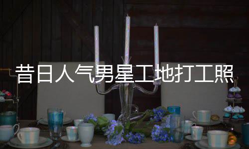 昔日骁方打工男星回应人气照曝朱梓这样工地光